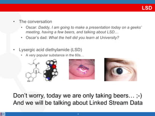 LSD
• The conversation
• Oscar: Daddy, I am going to make a presentation today on a geeks’
meeting, having a few beers, and talking about LSD…
• Oscar’s dad: What the hell did you learn at University?
• Lysergic acid diethylamide (LSD)
• A very popular substance in the 60s…
2
Don’t worry, today we are only taking beers… ;-)
And we will be talking about Linked Stream Data
 