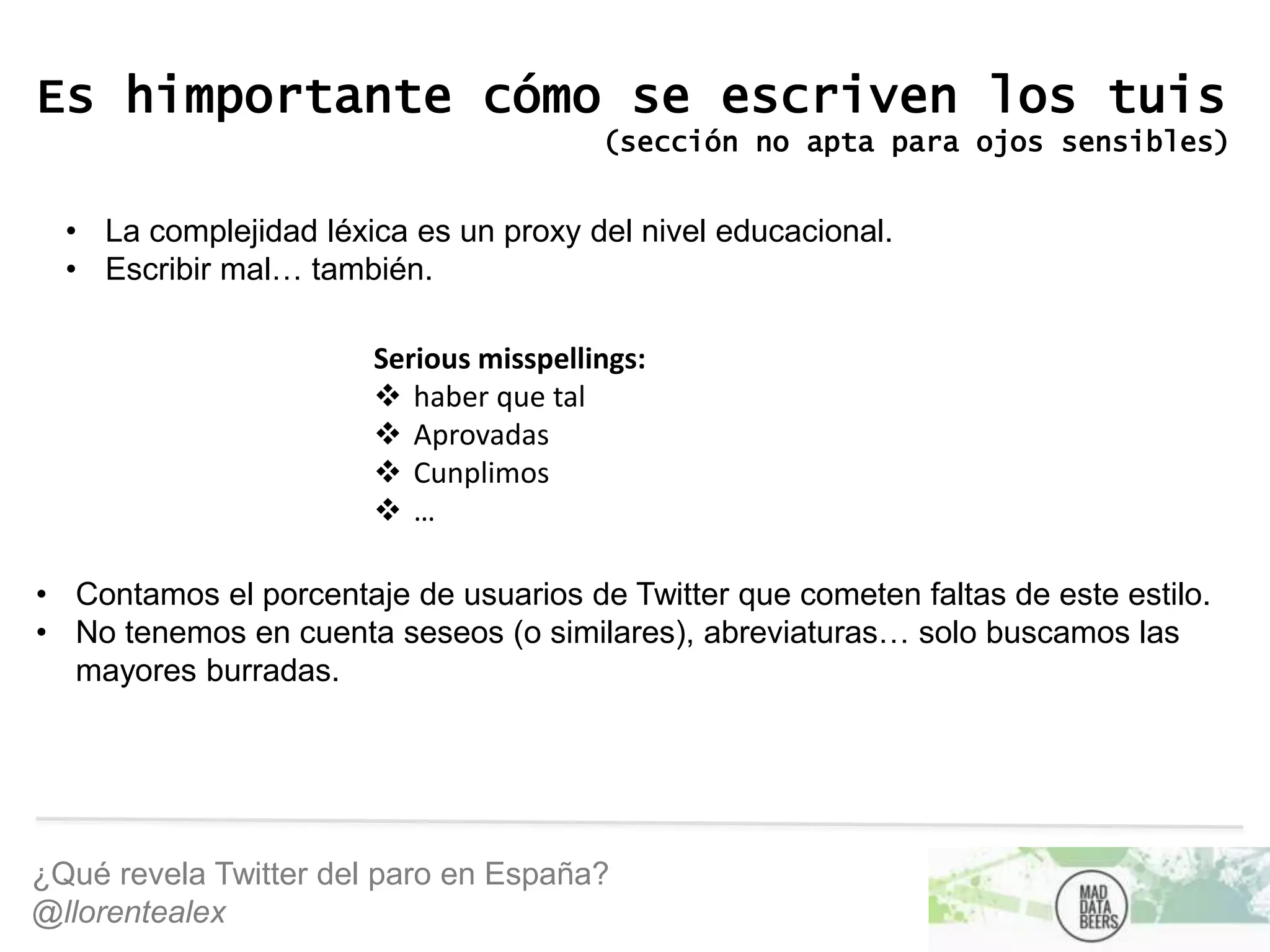 ¿Qué revela Twitter del paro en España?
@llorentealex
Es himportante cómo se escriven los tuis
(sección no apta para ojos sensibles)
• La complejidad léxica es un proxy del nivel educacional.
• Escribir mal… también.
Serious misspellings:
 haber que tal
 Aprovadas
 Cunplimos
 …
• Contamos el porcentaje de usuarios de Twitter que cometen faltas de este estilo.
• No tenemos en cuenta seseos (o similares), abreviaturas… solo buscamos las
mayores burradas.
 