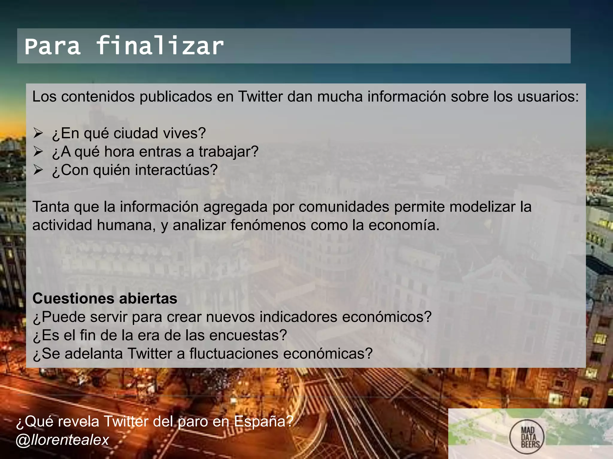 ¿Qué revela Twitter del paro en España?
@llorentealex
Para finalizar
Los contenidos publicados en Twitter dan mucha información sobre los usuarios:
 ¿En qué ciudad vives?
 ¿A qué hora entras a trabajar?
 ¿Con quién interactúas?
Tanta que la información agregada por comunidades permite modelizar la
actividad humana, y analizar fenómenos como la economía.
Cuestiones abiertas
¿Puede servir para crear nuevos indicadores económicos?
¿Es el fin de la era de las encuestas?
¿Se adelanta Twitter a fluctuaciones económicas?
 