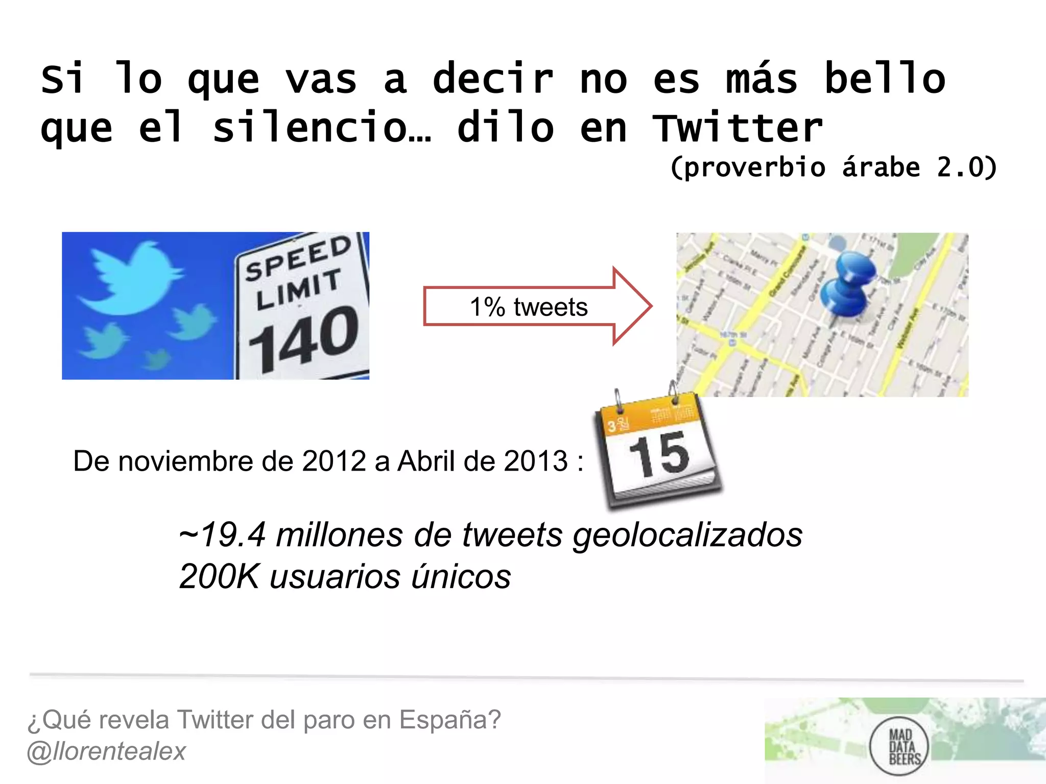 ¿Qué revela Twitter del paro en España?
@llorentealex
Si lo que vas a decir no es más bello
que el silencio… dilo en Twitter
(proverbio árabe 2.0)
1% tweets
De noviembre de 2012 a Abril de 2013 :
~19.4 millones de tweets geolocalizados
200K usuarios únicos
 