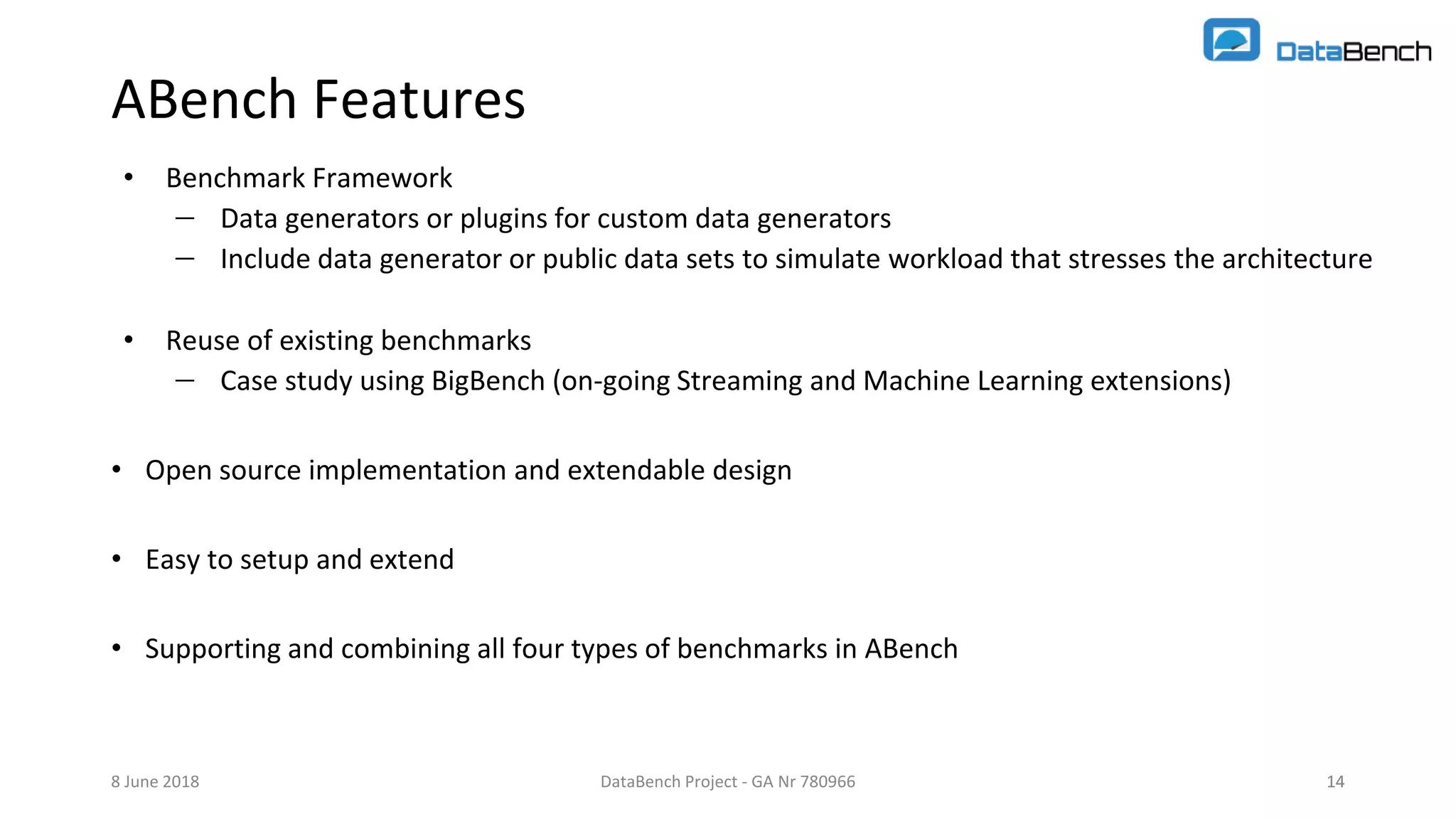 DataBench Project - GA Nr 780966 14
ABench Features
• Benchmark Framework
 Data generators or plugins for custom data generators
 Include data generator or public data sets to simulate workload that stresses the architecture
• Reuse of existing benchmarks
 Case study using BigBench (on-going Streaming and Machine Learning extensions)
• Open source implementation and extendable design
• Easy to setup and extend
• Supporting and combining all four types of benchmarks in ABench
8 June 2018 14
 