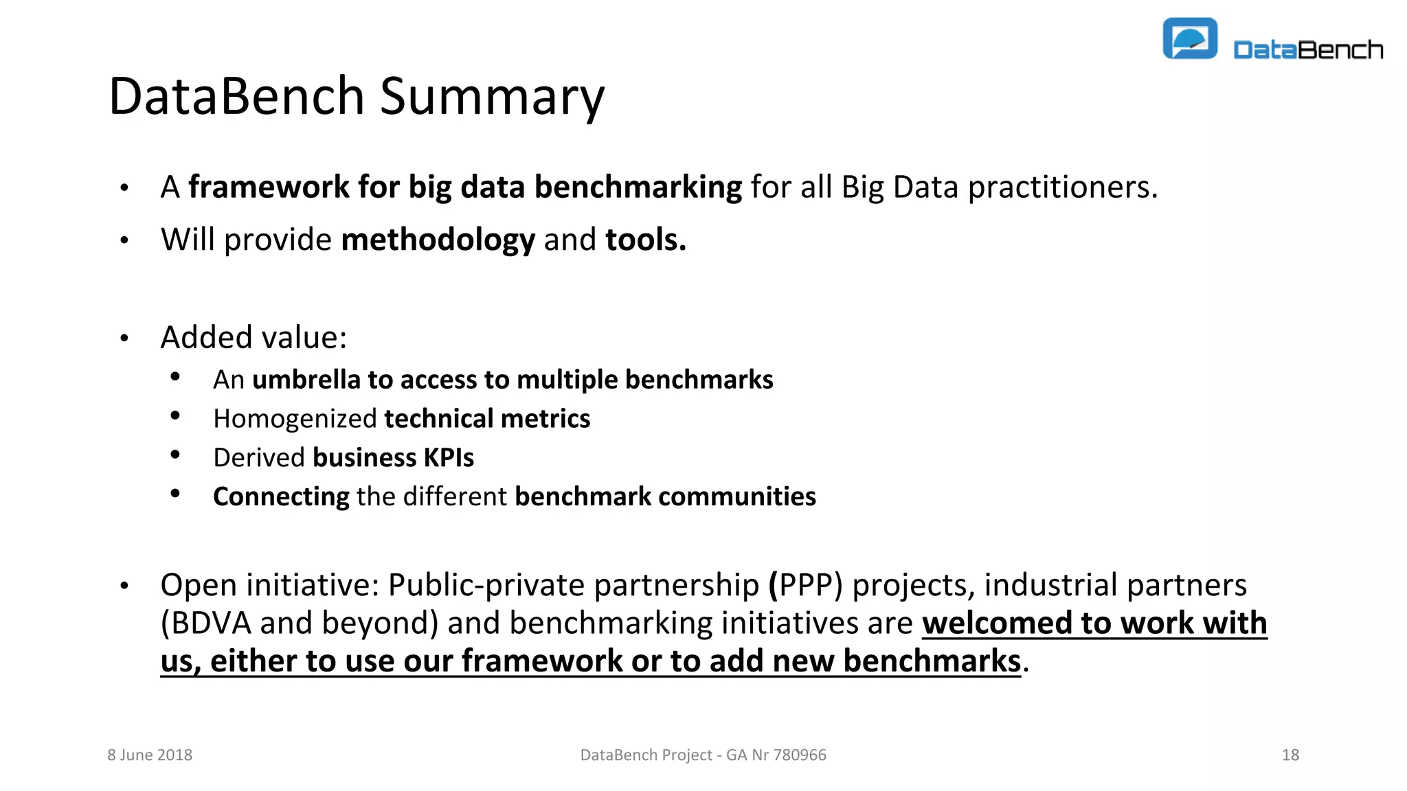 DataBench Project - GA Nr 780966 18
DataBench Summary
• A framework for big data benchmarking for all Big Data practitioners.
• Will provide methodology and tools.
• Added value:
• An umbrella to access to multiple benchmarks
• Homogenized technical metrics
• Derived business KPIs
• Connecting the different benchmark communities
• Open initiative: Public-private partnership (PPP) projects, industrial partners
(BDVA and beyond) and benchmarking initiatives are welcomed to work with
us, either to use our framework or to add new benchmarks.
8 June 2018 18
 