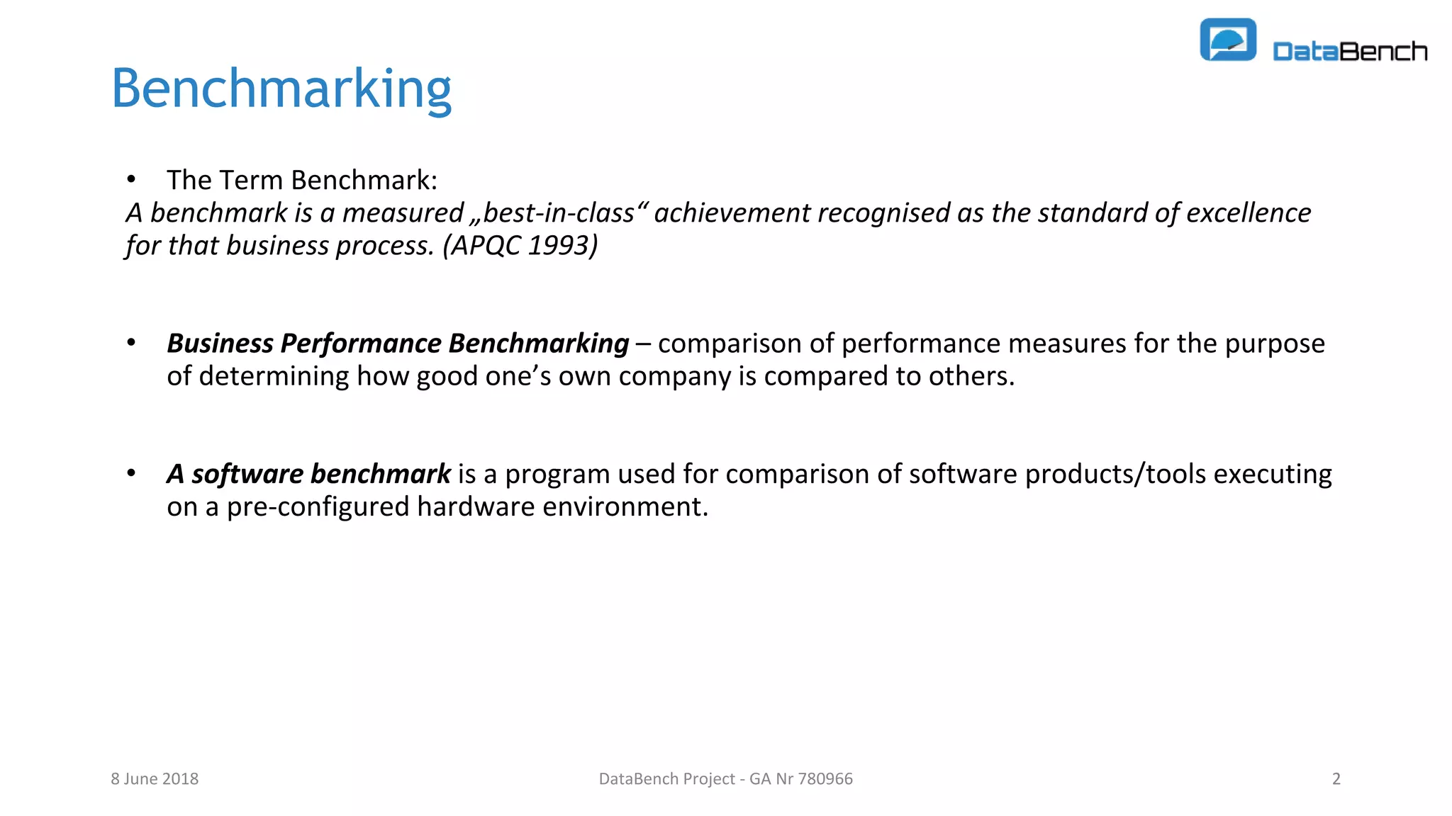 DataBench Project - GA Nr 780966 2
Benchmarking
• The Term Benchmark:
A benchmark is a measured „best-in-class“ achievement recognised as the standard of excellence
for that business process. (APQC 1993)
• Business Performance Benchmarking – comparison of performance measures for the purpose
of determining how good one’s own company is compared to others.
• A software benchmark is a program used for comparison of software products/tools executing
on a pre-configured hardware environment.
8 June 2018 2
 