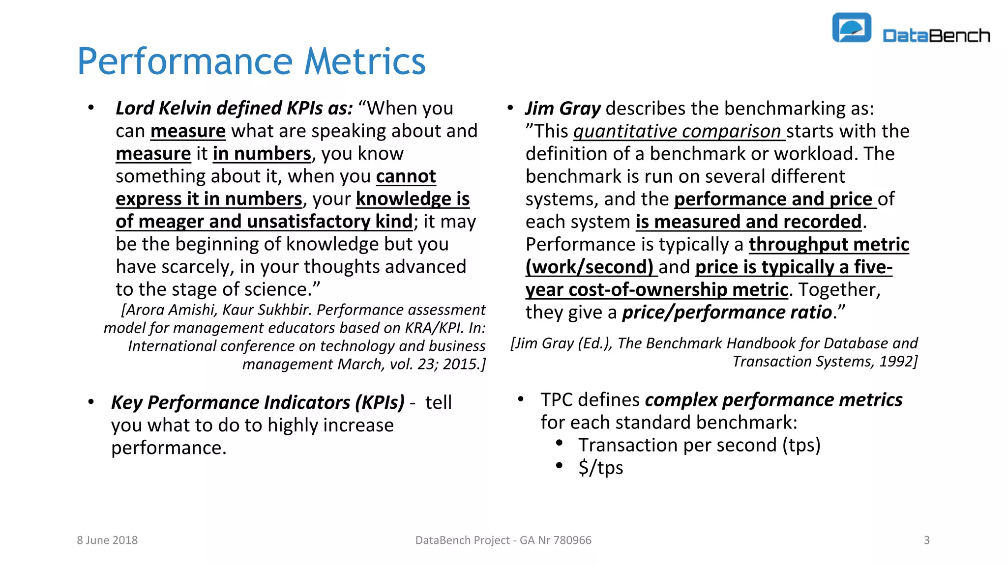 DataBench Project - GA Nr 780966 3
Performance Metrics
• Lord Kelvin defined KPIs as: “When you
can measure what are speaking about and
measure it in numbers, you know
something about it, when you cannot
express it in numbers, your knowledge is
of meager and unsatisfactory kind; it may
be the beginning of knowledge but you
have scarcely, in your thoughts advanced
to the stage of science.”
[Arora Amishi, Kaur Sukhbir. Performance assessment
model for management educators based on KRA/KPI. In:
International conference on technology and business
management March, vol. 23; 2015.]
• Key Performance Indicators (KPIs) - tell
you what to do to highly increase
performance.
8 June 2018 3
• Jim Gray describes the benchmarking as:
”This quantitative comparison starts with the
definition of a benchmark or workload. The
benchmark is run on several different
systems, and the performance and price of
each system is measured and recorded.
Performance is typically a throughput metric
(work/second) and price is typically a five-
year cost-of-ownership metric. Together,
they give a price/performance ratio.”
[Jim Gray (Ed.), The Benchmark Handbook for Database and
Transaction Systems, 1992]
• TPC defines complex performance metrics
for each standard benchmark:
• Transaction per second (tps)
• $/tps
 