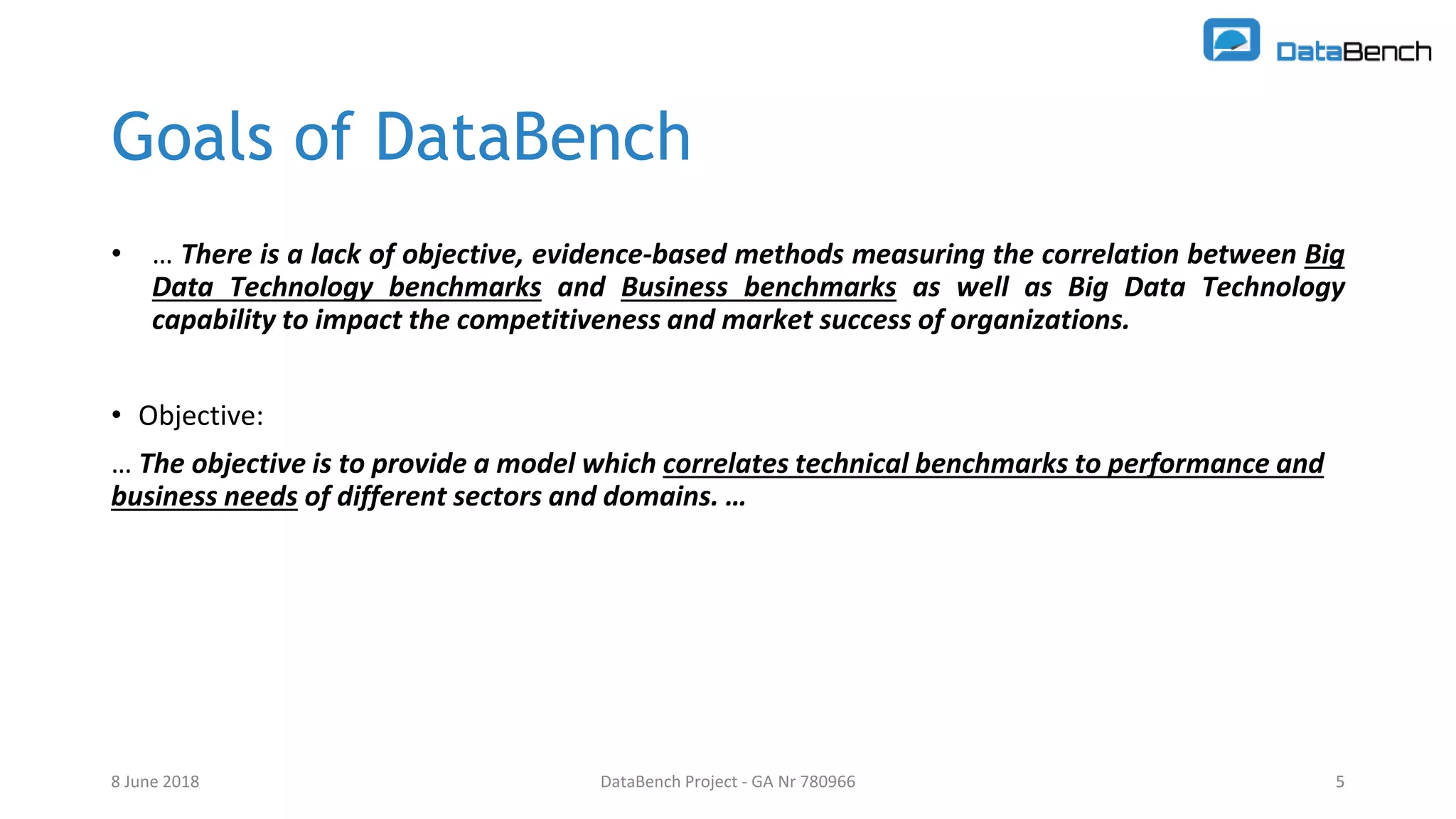 DataBench Project - GA Nr 780966 5
Goals of DataBench
• … There is a lack of objective, evidence-based methods measuring the correlation between Big
Data Technology benchmarks and Business benchmarks as well as Big Data Technology
capability to impact the competitiveness and market success of organizations.
• Objective:
… The objective is to provide a model which correlates technical benchmarks to performance and
business needs of different sectors and domains. …
8 June 2018 5
 