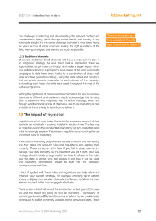 SECTION 1 Introduction to data

The challenge is collecting and disseminating the relevant content and
conversations taking place through social media, and turning it into
actionable insight. It’s the same challenge marketer’s have been facing
for years across all other channels: asking the right questions of the
data, testing strategies, and learning as much as possible.

b2bmarketing.net

“One-to-one marketing is
here and data is the only
way to learn how to deliver it”

1.2.2 Traditional channels
Of course, traditional direct channels still have a large part to play in
an integrated strategy. As less direct mail is distributed, there are
opportunities to get more cut-through and make a bigger impact when
your collateral lands on a prospect’s desk. Some of the most successful
campaigns to date have been thanks to a combination of direct mail,
email and lead generation calling – using the data output and results to
find out which contacts responded to each element of the campaign
and making sure these channels were used throughout the rest of the
nurture programme.
Getting the right blend of communication channels is the key to success.
Everyone is different, and marketers should acknowledge this by using
data to determine who responds best to which message, when and
through which channel (or mix of channels). One-to-one marketing is here
and data is the only way to learn how to deliver it.

1.3 The impact of legislation
Legislation is a hot topic today thanks to the increasing amount of data
available on individuals – covered in detail in section three. The law may
be more focused on the world of B2C marketing, but B2B marketers need
to be increasingly aware of the rules and regulations surrounding the use
of contact data for marketing.
A successful marketing programme is usually a secure and law abiding
one that takes into account rules and regulations, and applies them
correctly. There are some hefty fines if you fail to store, secure and
manage your data correctly, so it’s important you get it right. Your data
strategy should include a large section on how to adhere to the rules;
how the data is stored, who can access it and how it will be used,
and marketing permissions should be built into the campaign
communication workflow.
In fact, if applied well, these rules and regulations can help refine and
enhance your contact strategy. For example, providing opt-in options
across multiple communication channels enables you to deliver the most
relevant content to the most engaged individuals.
There is also a lot of talk about the introduction of last year’s EU cookie
law and the impact it’s going to have on marketing – particularly for
marketing automation (MA) vendors, some of whom rely on cookie-based
techniques to collect extremely valuable online behavioural data. I have

Best Practice: Data © B2B Marketing 2013

12

 