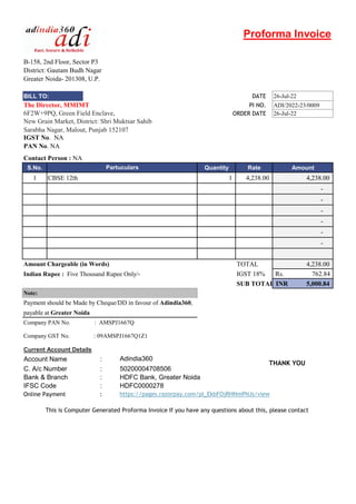 Proforma Invoice
B-158, 2nd Floor, Sector P3
District: Gautam Budh Nagar
Greater Noida- 201308, U.P.
BILL TO: DATE 26-Jul-22
The Director, MMIMT PI NO. ADI/2022-23/0009
6F2W+9PQ, Green Field Enclave, ORDER DATE 26-Jul-22
New Grain Market, District: Shri Muktsar Sahib
Sarabha Nagar, Malout, Punjab 152107
IGST No. NA
PAN No. NA
Contact Person : NA
S.No. Quantity Rate Amount
1 CBSE 12th 1 4,238.00 4,238.00
-
-
-
-
-
-
Partuculars
[42]
TOTAL 4,238.00
Indian Rupee : Five Thousand Rupee Only/- IGST 18% 762.84
Rs.
SUB TOTAL 5,000.84
INR
payable at Greater Noida
Company PAN No. : AMSPJ1667Q
Company GST No. : 09AMSPJ1667Q1Z1
Current Account Details
: Adindia360
: 50200004708506
: HDFC Bank, Greater Noida
IFSC Code : HDFC0000278
Online Payment : https://pages.razorpay.com/pl_EkbFOjRHNmPNJs/view
Amount Chargeable (in Words)
Account Name
C. A/c Number
Bank & Branch
This is Computer Generated Proforma Invoice If you have any questions about this, please contact
Note:
Payment should be Made by Cheque/DD in favour of Adindia360,
THANK YOU
 
