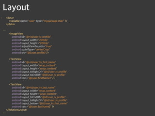 Layout
• <data> 
<variable name="user" type=“mypackage.User” /> 
</data> 
 
…  
<ImageView 
android:id="@+id/user_iv_profile" 
android:layout_width="200dp" 
android:layout_height="200dp" 
android:adjustViewBounds="true" 
android:scaleType="centerCrop" 
android:src="@{user.profile}"/> 
 
<TextView 
android:id="@+id/user_tv_first_name" 
android:layout_width="wrap_content" 
android:layout_height="wrap_content" 
android:layout_toRightOf="@id/user_iv_profile" 
android:layout_toEndOf="@id/user_iv_profile" 
android:text="@{user.firstName}" /> 
 
<TextView 
android:id="@+id/user_tv_last_name" 
android:layout_width="wrap_content" 
android:layout_height="wrap_content" 
android:layout_toEndOf="@id/user_iv_profile" 
android:layout_toRightOf="@id/user_iv_profile" 
android:layout_below="@id/user_tv_first_name" 
android:text="@{user.lastName}" /> 
</RelativeLayout> 
…
 