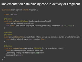 implementation data binding code in Activity or Fragment
• public class UserFragment extends Fragment { 
 
private User user; 
 
@Override 
public void onCreate(@Nullable Bundle savedInstanceState) { 
super.onCreate(savedInstanceState); 
user = new User(ContextCompat.getDrawable(getActivity(), R.drawable.iu), "IU", "아이유"); 
} 
 
@Nullable 
@Override 
public View onCreateView(LayoutInflater inflater, ViewGroup container, Bundle savedInstanceState) { 
return inflater.inflate(R.layout.user, container, false); 
} 
 
@Override 
public void onViewCreated(View view, @Nullable Bundle savedInstanceState) { 
super.onViewCreated(view, savedInstanceState); 
UserBinding binding = DataBindingUtil.bind(view); 
binding.setUser(user); 
} 
}
 