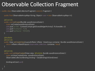 Observable Collection Fragment
• public class ObservableCollectionFragment extends Fragment { 
 
public final ObservableArrayMap<String, Object> user = new ObservableArrayMap<>(); 
 
@Override 
public void onCreate(Bundle savedInstanceState) { 
super.onCreate(savedInstanceState); 
user.put("profile", ContextCompat.getDrawable(getActivity(), R.drawable.iu)); 
user.put("firstName", "IU"); 
user.put("lastName", "아이유"); 
} 
 
@Nullable 
@Override 
public View onCreateView(LayoutInflater inflater, ViewGroup container, Bundle savedInstanceState) { 
return inflater.inflate(R.layout.observable_collection, container, false); 
} 
 
@Override 
public void onViewCreated(View view, @Nullable Bundle savedInstanceState) { 
super.onViewCreated(view, savedInstanceState); 
ObservableCollectionBinding binding = DataBindingUtil.bind(view); 
 
binding.setUser(user); 
… 
} 
}
 