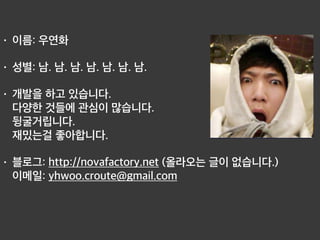 • 이름: 우연화
• 성별: 남. 남. 남. 남. 남. 남. 남.
• 개발을 하고 있습니다.  
다양한 것들에 관심이 많습니다. 
뒹굴거립니다. 
재밌는걸 좋아합니다.
• 블로그: http://novafactory.net (올라오는 글이 없습니다.) 
이메일: yhwoo.croute@gmail.com 
 