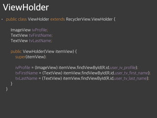 ViewHolder
• public class ViewHolder extends RecyclerView.ViewHolder { 
 
ImageView ivProfile; 
TextView tvFirstName; 
TextView tvLastName; 
 
public ViewHolder(View itemView) { 
super(itemView); 
 
ivProfile = (ImageView) itemView.findViewById(R.id.user_iv_profile); 
tvFirstName = (TextView) itemView.findViewById(R.id.user_tv_first_name); 
tvLastName = (TextView) itemView.findViewById(R.id.user_tv_last_name); 
} 
}
 
