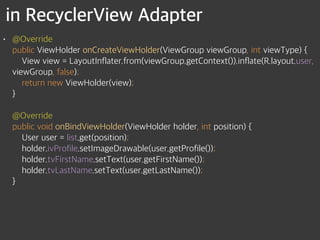 in RecyclerView Adapter
• @Override 
public ViewHolder onCreateViewHolder(ViewGroup viewGroup, int viewType) { 
View view = LayoutInflater.from(viewGroup.getContext()).inflate(R.layout.user,
viewGroup, false); 
return new ViewHolder(view); 
} 
 
@Override 
public void onBindViewHolder(ViewHolder holder, int position) { 
User user = list.get(position); 
holder.ivProfile.setImageDrawable(user.getProfile()); 
holder.tvFirstName.setText(user.getFirstName()); 
holder.tvLastName.setText(user.getLastName()); 
}
 