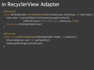 in RecyclerView Adapter
• @Override 
public BindingHolder onCreateViewHolder(ViewGroup viewGroup, int viewType) { 
View view = LayoutInflater.from(viewGroup.getContext()). 
inflate(R.layout.observable_user, viewGroup, false); 
return new BindingHolder(view); 
} 
 
@Override 
public void onBindViewHolder(BindingHolder holder, int position) { 
ObservableUser user = list.get(position); 
holder.getBinding().setUser(user); 
}
 