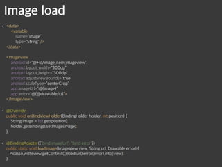 Image load
• <data> 
<variable 
name="image" 
type="String" /> 
</data> 
 
<ImageView 
android:id="@+id/image_item_imageview" 
android:layout_width="300dp" 
android:layout_height="300dp" 
android:adjustViewBounds="true" 
android:scaleType="centerCrop" 
app:imageUrl="@{image}" 
app:error="@{@drawable/iu}"> 
</ImageView>
• @Override 
public void onBindViewHolder(BindingHolder holder, int position) { 
String image = list.get(position); 
holder.getBinding().setImage(image); 
}
• @BindingAdapter({"bind:imageUrl", "bind:error"}) 
public static void loadImage(ImageView view, String url, Drawable error) { 
Picasso.with(view.getContext()).load(url).error(error).into(view); 
}
 