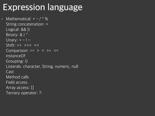 Expression language
• Mathematical: + - / * % 
String concatenation: + 
Logical: && || 
Binary: & | ^ 
Unary: + - ! ~ 
Shift: >> >>> << 
Comparison: == > < >= <= 
instanceOf 
Grouping: () 
Listerals: character, String, numeric, null 
Cast 
Method calls 
Field access 
Array access: [] 
Ternary operator: ?:
 