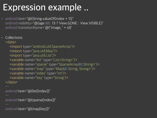 Expression example ..
• android:text="@{String.valueOf(index + 1)}" 
android:visibility="@{age < 13 ? View.GONE : View.VISIBLE}" 
android:transitionName='@{"image_" + id}’
• Collections 
<data> 
<import type="android.util.SparseArray"/> 
<import type="java.util.Map"/> 
<import type="java.util.List"/> 
<variable name="list" type="List<String>"/> 
<variable name="sparse" type="SparseArray<String>"/> 
<variable name="map" type="Map<String, String>"/> 
<variable name="index" type="int"/> 
<variable name="key" type="String"/> 
</data> 
… 
android:text="@{list[index]}" 
… 
android:text="@{sparse[index]}" 
… 
android:text="@{map[key]}"
 