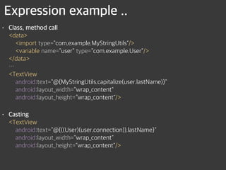 Expression example ..
• Class, method call 
<data> 
<import type="com.example.MyStringUtils"/> 
<variable name="user" type="com.example.User"/> 
</data> 
… 
<TextView 
android:text="@{MyStringUtils.capitalize(user.lastName)}" 
android:layout_width="wrap_content" 
android:layout_height=“wrap_content"/>
• Casting 
<TextView 
android:text="@{((User)(user.connection)).lastName}" 
android:layout_width="wrap_content" 
android:layout_height="wrap_content"/>
 