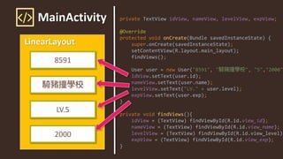 MainActivity
LinearLayout
8591
LV.5
2000
private TextView idView, nameView, levelView, expView;
@Override
protected void onCreate(Bundle savedInstanceState) {
super.onCreate(savedInstanceState);
setContentView(R.layout.main_layout);
findViews();
User user = new User("8591", " ", "5","2000"
idView.setText(user.id);
nameView.setText(user.name);
levelView.setText("LV." + user.level);
expView.setText(user.exp);
}
private void findViews(){
idView = (TextView) findViewById(R.id.view_id);
nameView = (TextView) findViewById(R.id.view_name);
levelView = (TextView) findViewById(R.id.view_level);
expView = (TextView) findViewById(R.id.view_exp);
}
 