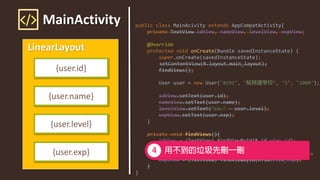 MainActivity
LinearLayout
{user.id}
{user.name}
{user.level}
{user.exp}
public class MainAcivity extends AppCompatActivity{
private TextView idView, nameView, levelView, expView;
@Override
protected void onCreate(Bundle savedInstanceState) {
super.onCreate(savedInstanceState);
setContentView(R.layout.main_layout);
findViews();
User user = new User("8591", " ", "5", "2000");
idView.setText(user.id);
nameView.setText(user.name);
levelView.setText("LV." + user.level);
expView.setText(user.exp);
}
private void findViews(){
idView = (TextView) findViewById(R.id.view_id);
nameView = (TextView) findViewById(R.id.view_name);
levelView = (TextView) findViewById(R.id.view_level);
expView = (TextView) findViewById(R.id.view_exp);
}
}
 