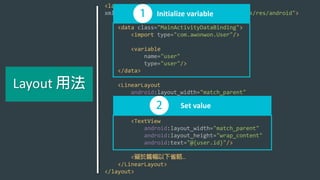 <layout
xmlns:android="http://schemas.android.com/apk/res/android">
<data class="MainActivityDataBinding">
<import type="com.awonwon.User"/>
<variable
name="user"
type="user"/>
</data>
<LinearLayout
android:layout_width="match_parent"
android:layout_height="wrap_content"
android:orientation="vertical">
<TextView
android:layout_width="match_parent"
android:layout_height="wrap_content"
android:text="@{user.id}"/>
< …
</LinearLayout>
</layout>
Initialize variable
Set value
Layout
 