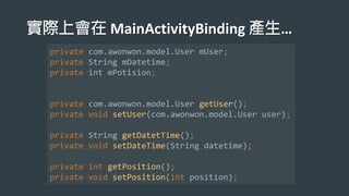 MainActivityBinding …
private com.awonwon.model.User mUser;
private String mDatetime;
private int mPotision;
private com.awonwon.model.User getUser();
private void setUser(com.awonwon.model.User user);
private String getDatetTime();
private void setDateTime(String datetime);
private int getPosition();
private void setPosition(int position);
 