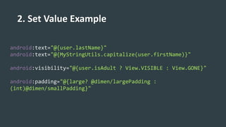 2. Set Value Example
android:text="@{user.lastName}"
android:text="@{MyStringUtils.capitalize(user.firstName)}"
android:visibility="@{user.isAdult ? View.VISIBLE : View.GONE}"
android:padding="@{large? @dimen/largePadding :
(int)@dimen/smallPadding}"
 