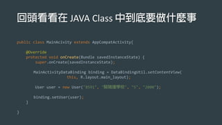 JAVA Class
public class MainAcivity extends AppCompatActivity{
@Override
protected void onCreate(Bundle savedInstanceState) {
super.onCreate(savedInstanceState);
MainActivityDataBinding binding = DataBindingUtil.setContentView(
this, R.layout.main_layout);
User user = new User("8591", " ", "5", "2000");
binding.setUser(user);
}
}
 
