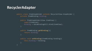 RecyclerAdapter
public class ItemViewHolder extends RecyclerView.ViewHolder {
private ItemBinding binding;
public ItemViewHolder(View itemView) {
super(itemView);
binding = DataBindingUtil.bind(itemView);
}
public ItemBinding getBinding(){
return binding;
}
public void setBinding(ItemBinding binding){
this.binding = binding;
}
}
 