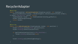 RecyclerAdapter
@Override
public ItemViewHolder onCreateViewHolder(ViewGroup parent, int viewType) {
GalleryItemBinding binding = DataBindingUtil.inflate(LayoutInflater.from(c),
R.layout.item_gallery, parent, false);
ItemViewHolder holder = new ItemViewHolder(binding.getRoot());
holder.setBinding(binding);
return holder;
}
@Override
public void onBindViewHolder(ItemViewHolder holder, int position) {
holder.binding.setItem(mItems.get(position));
holder.binding.setPosition(position);
if (getItemViewType(position)==TYPE_SELECTED) {
holder.binding.setSelected(true);
}
holder.binding.executePendingBindings();
}
 