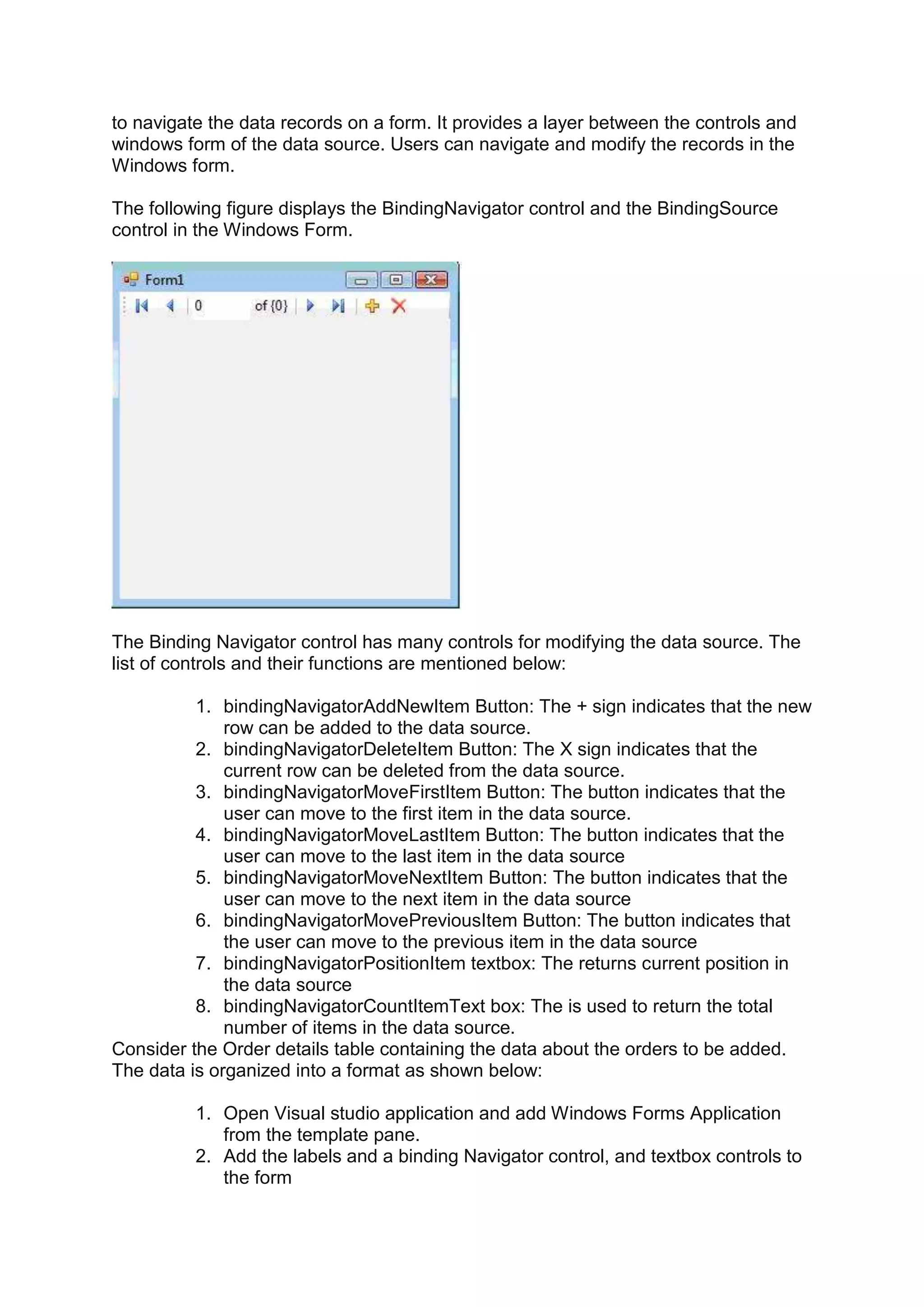 to navigate the data records on a form. It provides a layer between the controls and
windows form of the data source. Users can navigate and modify the records in the
Windows form.
The following figure displays the BindingNavigator control and the BindingSource
control in the Windows Form.
The Binding Navigator control has many controls for modifying the data source. The
list of controls and their functions are mentioned below:
1. bindingNavigatorAddNewItem Button: The + sign indicates that the new
row can be added to the data source.
2. bindingNavigatorDeleteItem Button: The X sign indicates that the
current row can be deleted from the data source.
3. bindingNavigatorMoveFirstItem Button: The button indicates that the
user can move to the first item in the data source.
4. bindingNavigatorMoveLastItem Button: The button indicates that the
user can move to the last item in the data source
5. bindingNavigatorMoveNextItem Button: The button indicates that the
user can move to the next item in the data source
6. bindingNavigatorMovePreviousItem Button: The button indicates that
the user can move to the previous item in the data source
7. bindingNavigatorPositionItem textbox: The returns current position in
the data source
8. bindingNavigatorCountItemText box: The is used to return the total
number of items in the data source.
Consider the Order details table containing the data about the orders to be added.
The data is organized into a format as shown below:
1. Open Visual studio application and add Windows Forms Application
from the template pane.
2. Add the labels and a binding Navigator control, and textbox controls to
the form
 
