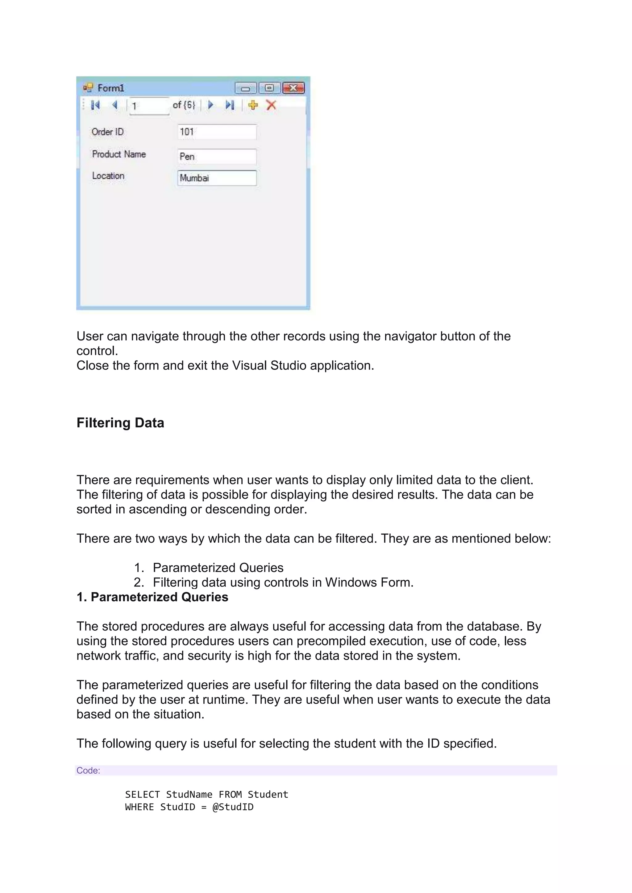 User can navigate through the other records using the navigator button of the
control.
Close the form and exit the Visual Studio application.
Filtering Data
There are requirements when user wants to display only limited data to the client.
The filtering of data is possible for displaying the desired results. The data can be
sorted in ascending or descending order.
There are two ways by which the data can be filtered. They are as mentioned below:
1. Parameterized Queries
2. Filtering data using controls in Windows Form.
1. Parameterized Queries
The stored procedures are always useful for accessing data from the database. By
using the stored procedures users can precompiled execution, use of code, less
network traffic, and security is high for the data stored in the system.
The parameterized queries are useful for filtering the data based on the conditions
defined by the user at runtime. They are useful when user wants to execute the data
based on the situation.
The following query is useful for selecting the student with the ID specified.
Code:
SELECT StudName FROM Student
WHERE StudID = @StudID
 