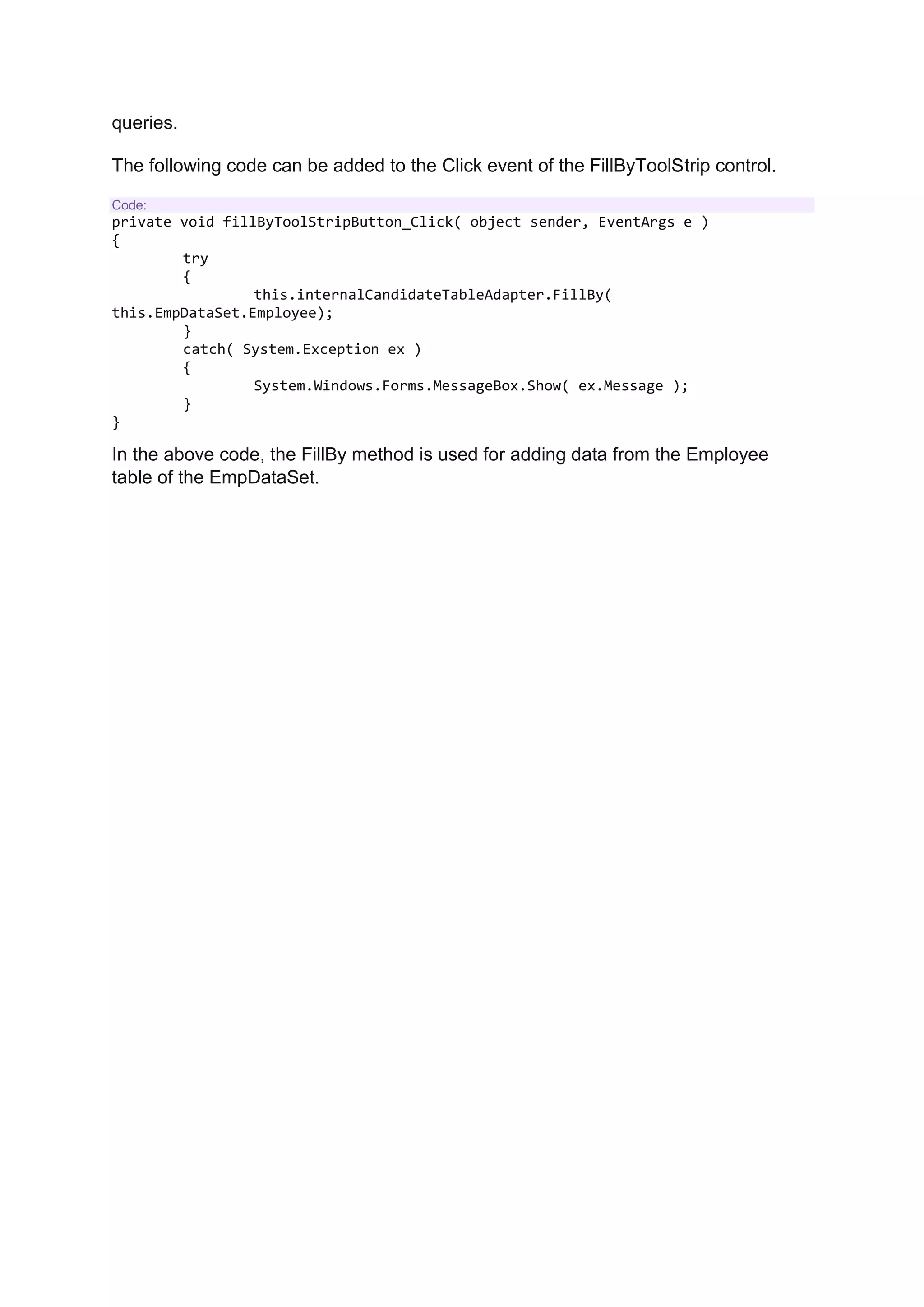queries.
The following code can be added to the Click event of the FillByToolStrip control.
Code:
private void fillByToolStripButton_Click( object sender, EventArgs e )
{
try
{
this.internalCandidateTableAdapter.FillBy(
this.EmpDataSet.Employee);
}
catch( System.Exception ex )
{
System.Windows.Forms.MessageBox.Show( ex.Message );
}
}
In the above code, the FillBy method is used for adding data from the Employee
table of the EmpDataSet.
 