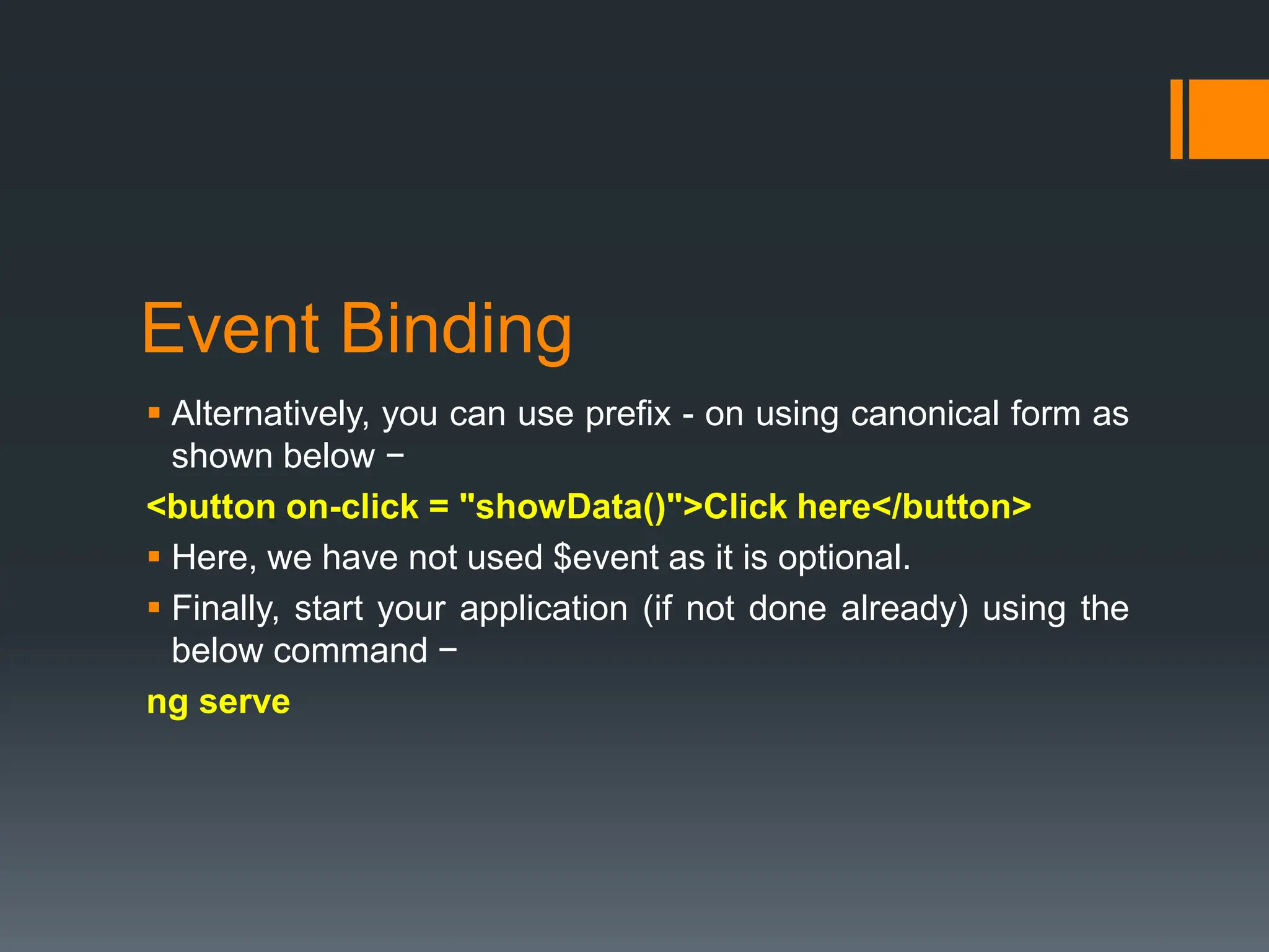 Event Binding
 Alternatively, you can use prefix - on using canonical form as
shown below −
<button on-click = "showData()">Click here</button>
 Here, we have not used $event as it is optional.
 Finally, start your application (if not done already) using the
below command −
ng serve
 