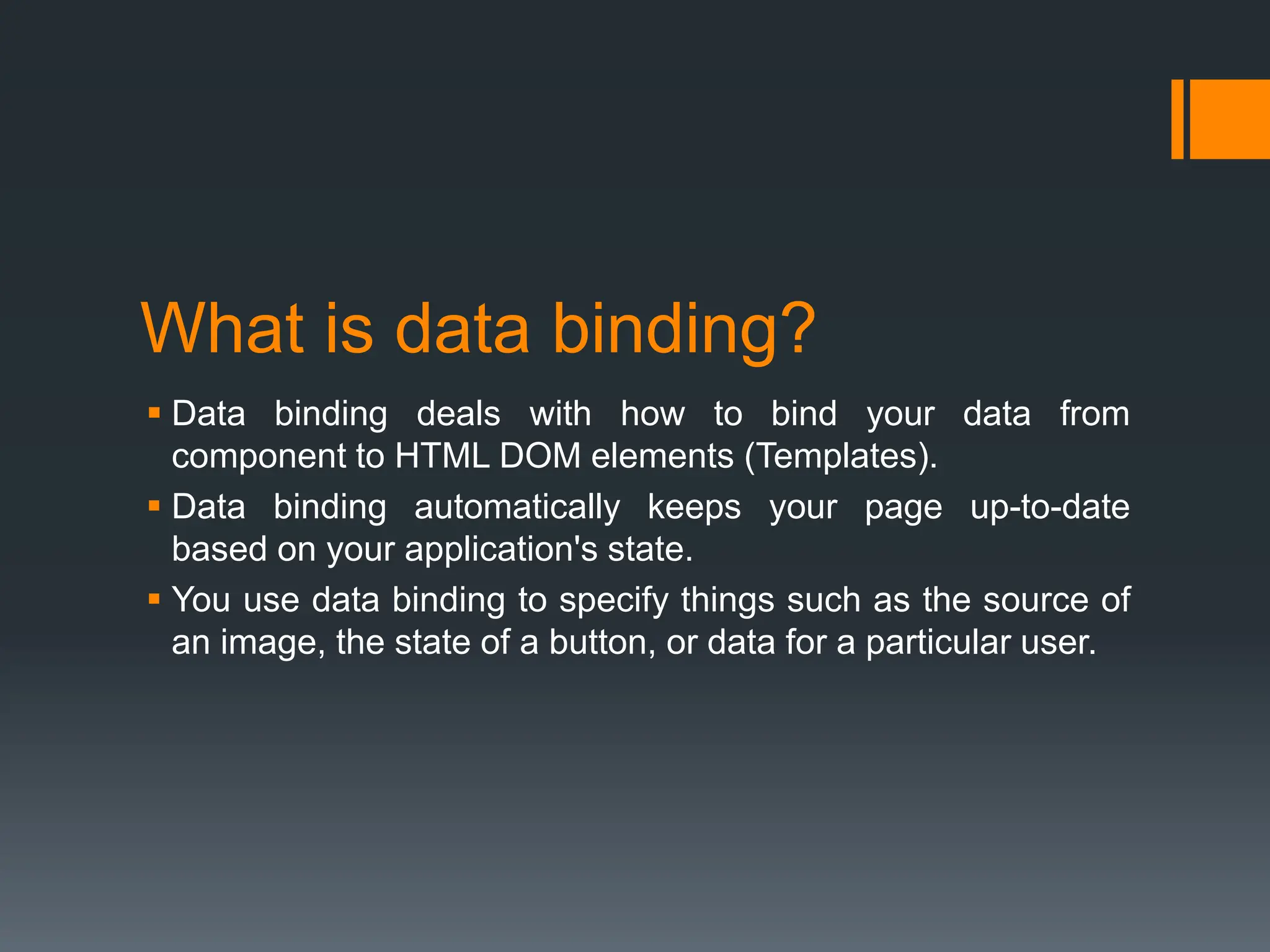What is data binding?
 Data binding deals with how to bind your data from
component to HTML DOM elements (Templates).
 Data binding automatically keeps your page up-to-date
based on your application's state.
 You use data binding to specify things such as the source of
an image, the state of a button, or data for a particular user.
 