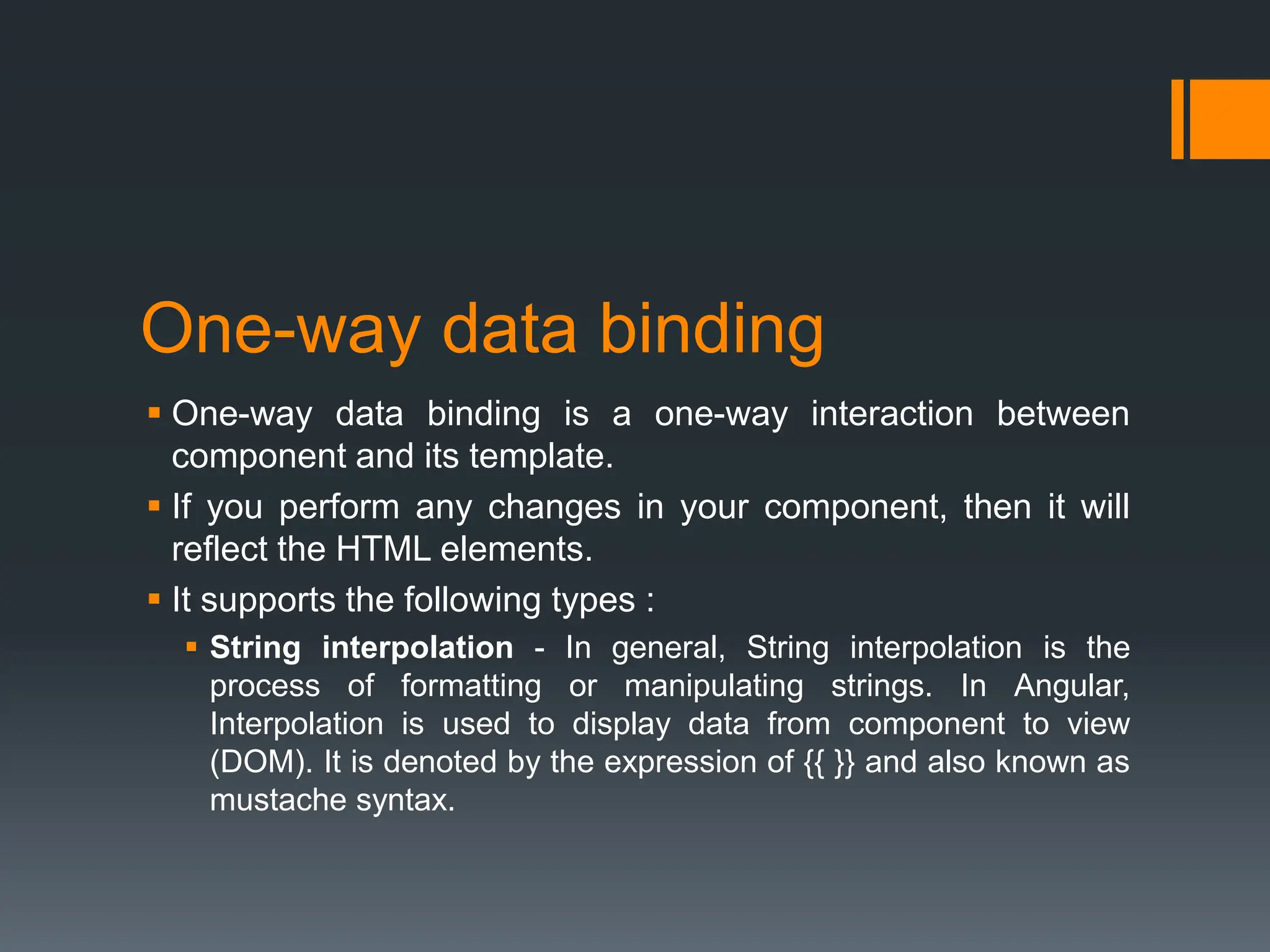 One-way data binding
 One-way data binding is a one-way interaction between
component and its template.
 If you perform any changes in your component, then it will
reflect the HTML elements.
 It supports the following types :
 String interpolation - In general, String interpolation is the
process of formatting or manipulating strings. In Angular,
Interpolation is used to display data from component to view
(DOM). It is denoted by the expression of {{ }} and also known as
mustache syntax.
 