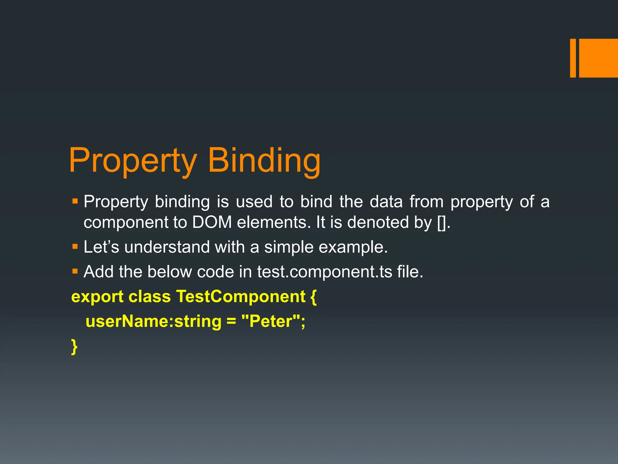 Property Binding
 Property binding is used to bind the data from property of a
component to DOM elements. It is denoted by [].
 Let’s understand with a simple example.
 Add the below code in test.component.ts file.
export class TestComponent {
userName:string = "Peter";
}
 