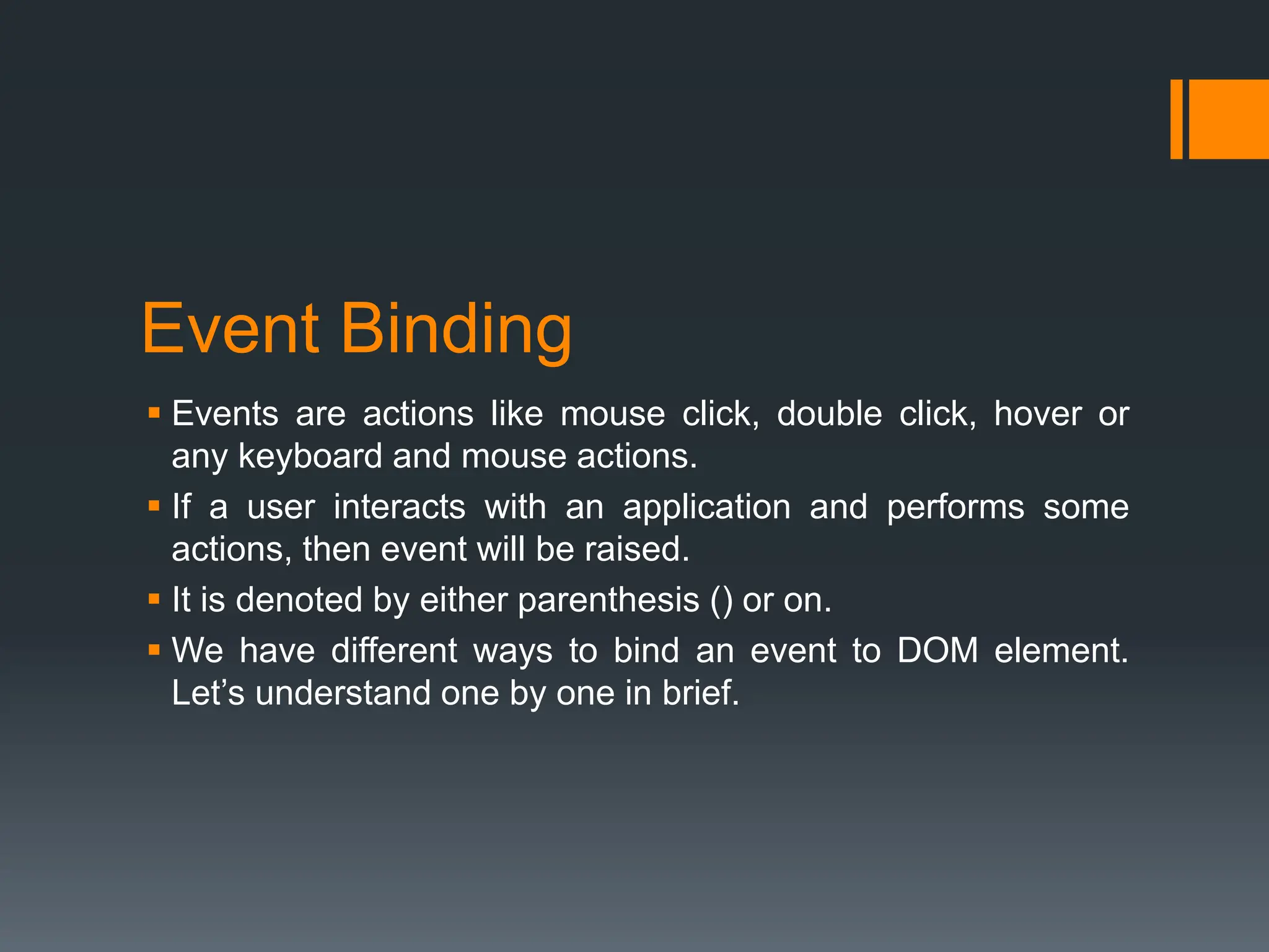 Event Binding
 Events are actions like mouse click, double click, hover or
any keyboard and mouse actions.
 If a user interacts with an application and performs some
actions, then event will be raised.
 It is denoted by either parenthesis () or on.
 We have different ways to bind an event to DOM element.
Let’s understand one by one in brief.
 