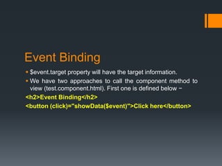 Event Binding
 $event.target property will have the target information.
 We have two approaches to call the component method to
view (test.component.html). First one is defined below −
<h2>Event Binding</h2>
<button (click)="showData($event)">Click here</button>
 