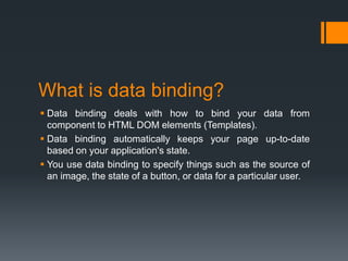 What is data binding?
 Data binding deals with how to bind your data from
component to HTML DOM elements (Templates).
 Data binding automatically keeps your page up-to-date
based on your application's state.
 You use data binding to specify things such as the source of
an image, the state of a button, or data for a particular user.
 