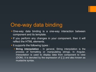 One-way data binding
 One-way data binding is a one-way interaction between
component and its template.
 If you perform any changes in your component, then it will
reflect the HTML elements.
 It supports the following types :
 String interpolation - In general, String interpolation is the
process of formatting or manipulating strings. In Angular,
Interpolation is used to display data from component to view
(DOM). It is denoted by the expression of {{ }} and also known as
mustache syntax.
 