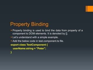 Property Binding
 Property binding is used to bind the data from property of a
component to DOM elements. It is denoted by [].
 Let’s understand with a simple example.
 Add the below code in test.component.ts file.
export class TestComponent {
userName:string = "Peter";
}
 