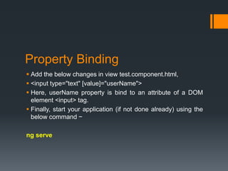 Property Binding
 Add the below changes in view test.component.html,
 <input type="text" [value]="userName">
 Here, userName property is bind to an attribute of a DOM
element <input> tag.
 Finally, start your application (if not done already) using the
below command −
ng serve
 