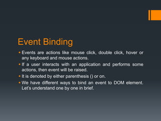 Event Binding
 Events are actions like mouse click, double click, hover or
any keyboard and mouse actions.
 If a user interacts with an application and performs some
actions, then event will be raised.
 It is denoted by either parenthesis () or on.
 We have different ways to bind an event to DOM element.
Let’s understand one by one in brief.
 