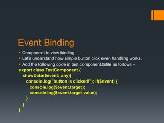 Event Binding
 Component to view binding
 Let’s understand how simple button click even handling works.
 Add the following code in test.component.tsfile as follows −
export class TestComponent {
showData($event: any){
console.log("button is clicked!"); if($event) {
console.log($event.target);
console.log($event.target.value);
}
}
}
 