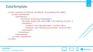 /publish/
Roma, 16 - 17 Maggio 2014
11
DataTemplate
<ListBox ItemsSource="{Binding listaHData}" DisplayMemberPath="Name">
<ListBox.ItemTemplate>
<DataTemplate>
<StackPanel Orientation="Horizontal">
<Rectangle Height="50" Width="100" Fill="{Binding Colore}" />
<StackPanel>
<TextBlock Text="{Binding Name}" FontSize="24"/>
<TextBlock Text="{Binding Description}" FontSize="18"/>
</StackPanel>
</StackPanel>
</DataTemplate>
</ListBox.ItemTemplate>
</ListBox>
 
