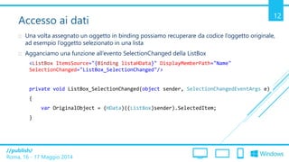 /publish/
Roma, 16 - 17 Maggio 2014
12
Accesso ai dati
 Una volta assegnato un oggetto in binding possiamo recuperare da codice l’oggetto originale,
ad esempio l’oggetto selezionato in una lista
 Agganciamo una funzione all’evento SelectionChanged della ListBox
<ListBox ItemsSource="{Binding listaHData}" DisplayMemberPath="Name"
SelectionChanged="ListBox_SelectionChanged"/>
private void ListBox_SelectionChanged(object sender, SelectionChangedEventArgs e)
{
var OriginalObject = (HData)((ListBox)sender).SelectedItem;
}
 