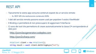 /publish/
Roma, 16 - 17 Maggio 2014
15
REST API
 Tipicamente la vostra app consuma contenuti esposti da un servizio remoto
 Es. REST API che restituiscono contenuto JSON
 I dati del servizio remoto possono essere usati per popolare il vostro ViewModel
 Il Binding vi permetterà di non preoccuparvi di aggiornare l’interfaccia
 Ci sono dei tool che permettono di creare automaticamente la classe C# corrispondente al
dato json
http://jsonclassgenerator.codeplex.com
http://json2csharp.com/
 