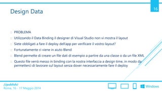 /publish/
Roma, 16 - 17 Maggio 2014
16
Design Data
 PROBLEMA
 Utilizzando il Data Binding il designer di Visual Studio non vi mostra il layout
 Siete obbligati a fare il deploy dell’app per verificare il vostro layout?
 Fortunatamente ci viene in aiuto Blend
 Blend permette di creare un file dati di esempio a partire da una classe o da un file XML
 Questo file verrà messo in binding con la nostra interfaccia a design time, in modo da
permetterci di lavorare sul layout senza dover necessariamente fare il deploy
 