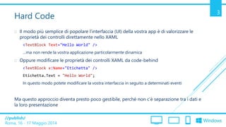 /publish/
Roma, 16 - 17 Maggio 2014
3
Hard Code
 Il modo più semplice di popolare l’interfaccia (UI) della vostra app è di valorizzare le
proprietà dei controlli direttamente nello XAML
<TextBlock Text="Hello World" />
…ma non rende la vostra applicazione particolarmente dinamica
 Oppure modificare le proprietà dei controlli XAML da code-behind
<TextBlock x:Name="Etichetta" />
Etichetta.Text = "Hello World";
In questo modo potete modificare la vostra interfaccia in seguito a determinati eventi
Ma questo approccio diventa presto poco gestibile, perché non c’è separazione tra i dati e
la loro presentazione
 